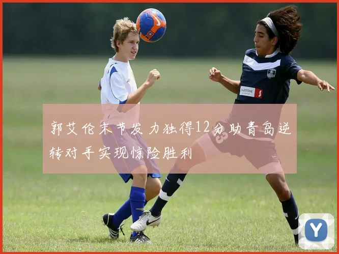 郭艾伦末节发力独得12分助青岛逆转对手实现惊险胜利