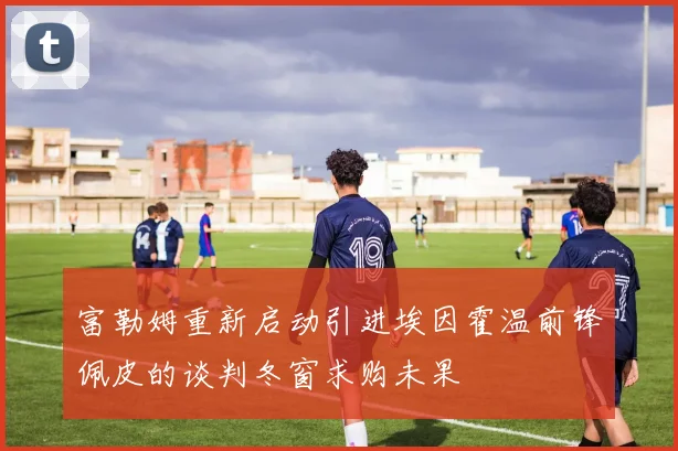 富勒姆重新启动引进埃因霍温前锋佩皮的谈判冬窗求购未果