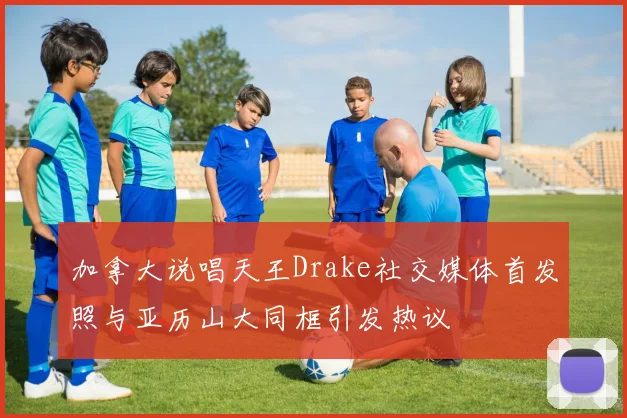 加拿大说唱天王Drake社交媒体首发照与亚历山大同框引发热议