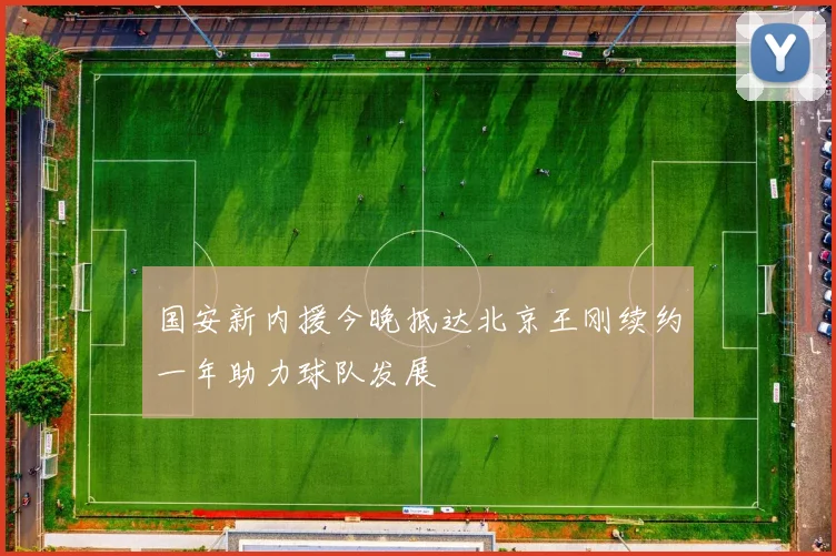 国安新内援今晚抵达北京王刚续约一年助力球队发展