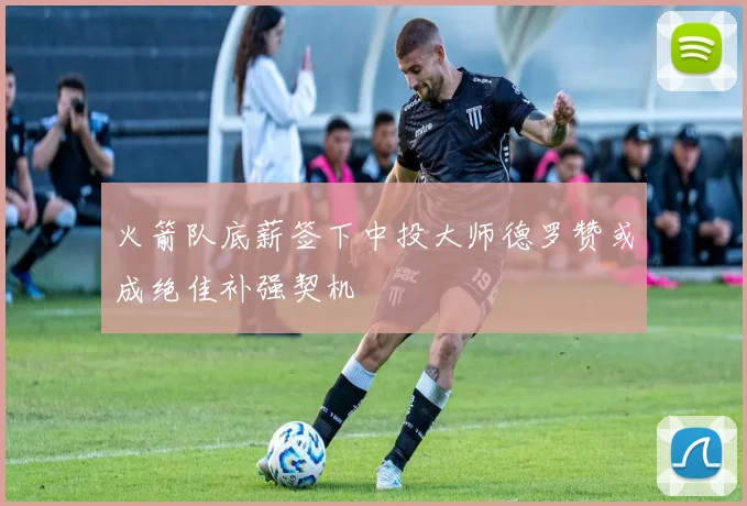 火箭队底薪签下中投大师德罗赞或成绝佳补强契机