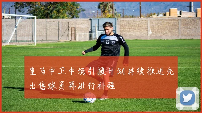 皇马中卫中场引援计划持续推进先出售球员再进行补强