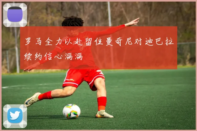 罗马全力以赴留住曼奇尼对迪巴拉续约信心满满