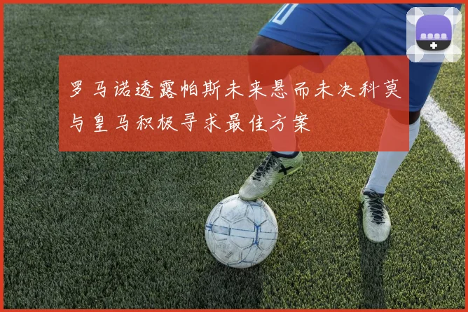 罗马诺透露帕斯未来悬而未决科莫与皇马积极寻求最佳方案