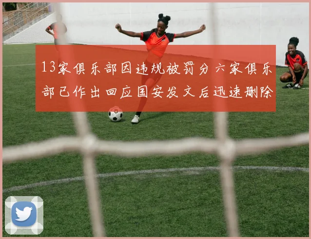13家俱乐部因违规被罚分六家俱乐部已作出回应国安发文后迅速删除引发关注