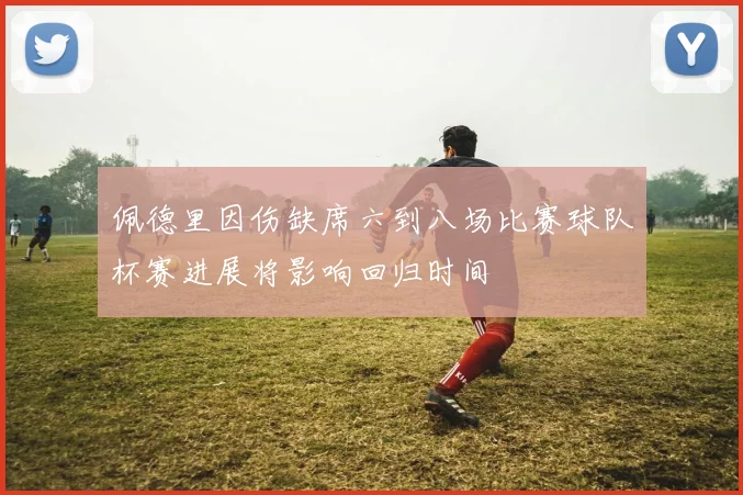 佩德里因伤缺席六到八场比赛球队杯赛进展将影响回归时间