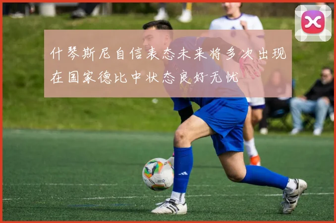 什琴斯尼自信表态未来将多次出现在国家德比中状态良好无忧