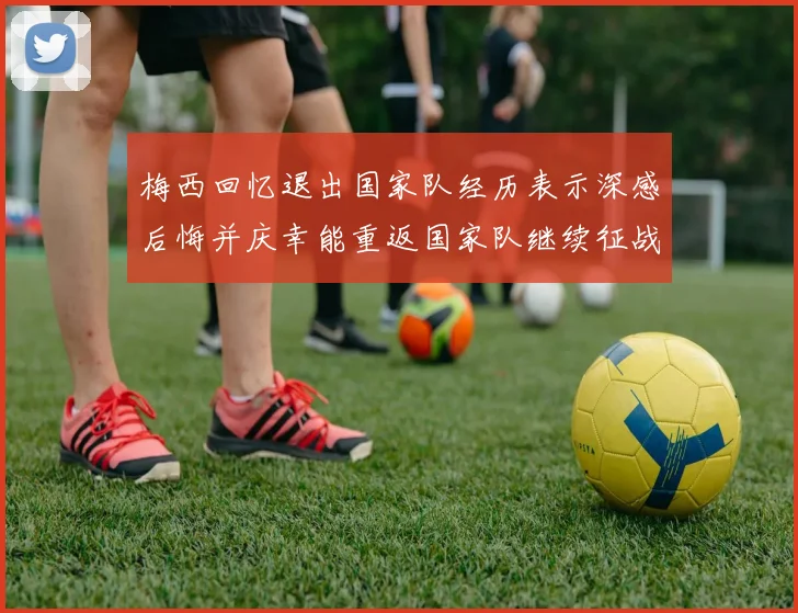 梅西回忆退出国家队经历表示深感后悔并庆幸能重返国家队继续征战