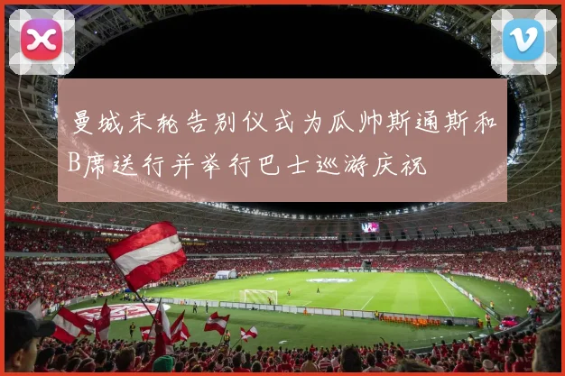 曼城末轮告别仪式为瓜帅斯通斯和B席送行并举行巴士巡游庆祝