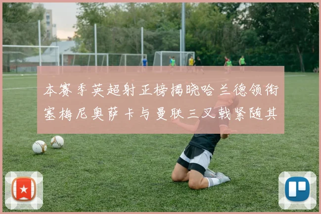 本赛季英超射正榜揭晓哈兰德领衔塞梅尼奥萨卡与曼联三叉戟紧随其后