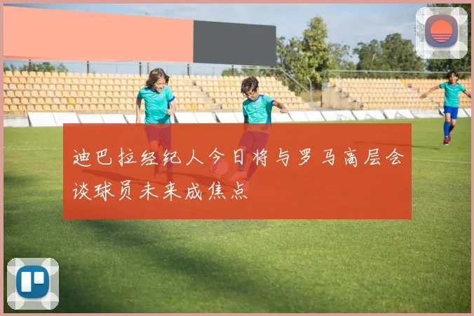 迪巴拉经纪人今日将与罗马高层会谈球员未来成焦点