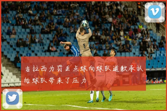 吉拉西为罚丢点球向球队道歉承认给球队带来了压力