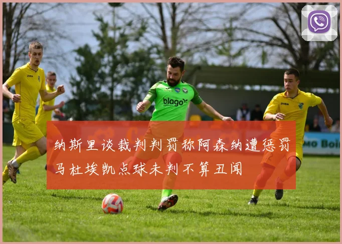纳斯里谈裁判判罚称阿森纳遭惩罚马杜埃凯点球未判不算丑闻