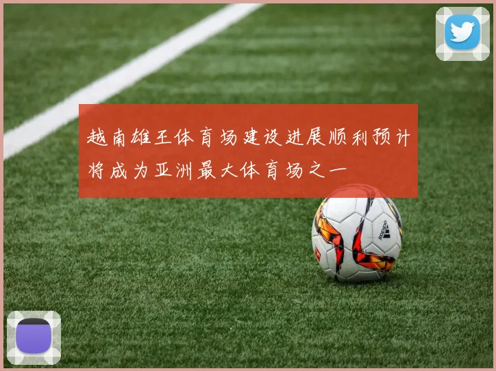 越南雄王体育场建设进展顺利预计将成为亚洲最大体育场之一