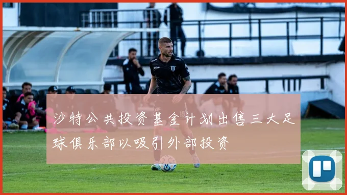 沙特公共投资基金计划出售三大足球俱乐部以吸引外部投资
