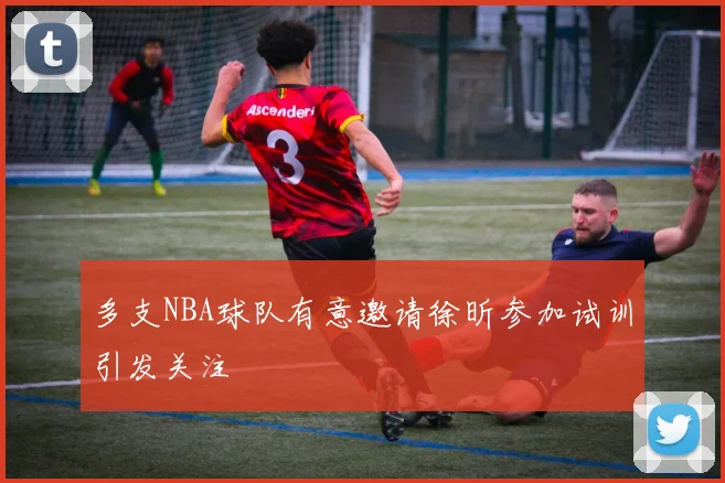 多支NBA球队有意邀请徐昕参加试训引发关注