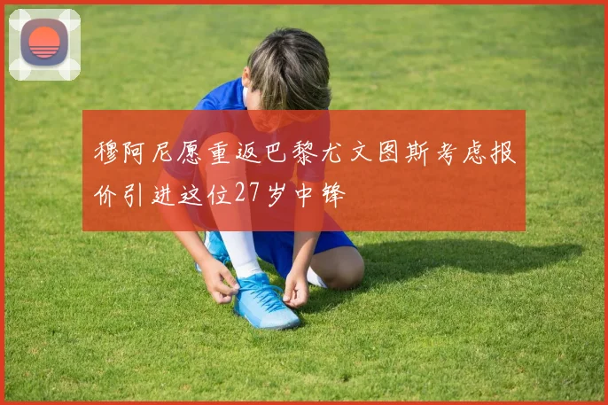 穆阿尼愿重返巴黎尤文图斯考虑报价引进这位27岁中锋