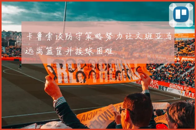 卡鲁索谈防守策略努力让文班亚马远离篮筐并接球困难