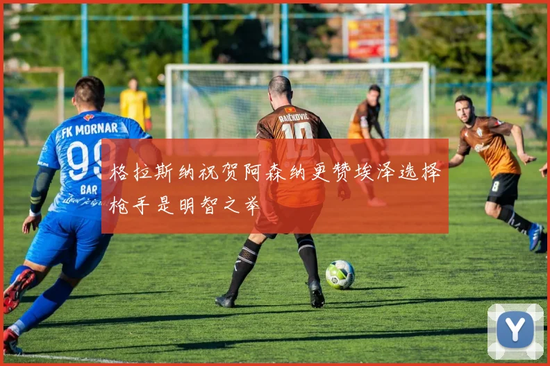 格拉斯纳祝贺阿森纳更赞埃泽选择枪手是明智之举